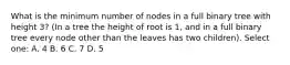 What is the minimum number of nodes in a full binary tree with height 3? (In a tree the height of root is 1, and in a full binary tree every node other than the leaves has two children). Select one: A. 4 B. 6 C. 7 D. 5