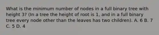 What is the minimum number of nodes in a full binary tree with height 3? (In a tree the height of root is 1, and in a full binary tree every node other than the leaves has two children). A. 6 B. 7 C. 5 D. 4