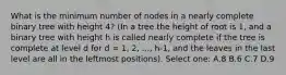 What is the minimum number of nodes in a nearly complete binary tree with height 4? (In a tree the height of root is 1, and a binary tree with height h is called nearly complete if the tree is complete at level d for d = 1, 2, ..., h-1, and the leaves in the last level are all in the leftmost positions). Select one: A.8 B.6 C.7 D.9