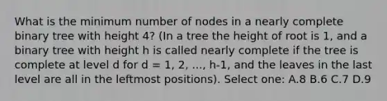 What is the minimum number of nodes in a nearly complete binary tree with height 4? (In a tree the height of root is 1, and a binary tree with height h is called nearly complete if the tree is complete at level d for d = 1, 2, ..., h-1, and the leaves in the last level are all in the leftmost positions). Select one: A.8 B.6 C.7 D.9