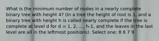 What is the minimum number of nodes in a nearly complete binary tree with height 4? (In a tree the height of root is 1, and a binary tree with height h is called nearly complete if the tree is complete at level d for d = 1, 2, ..., h-1, and the leaves in the last level are all in the leftmost positions). Select one: 8 6 7 9