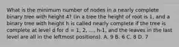 What is the minimum number of nodes in a nearly complete binary tree with height 4? (In a tree the height of root is 1, and a binary tree with height h is called nearly complete if the tree is complete at level d for d = 1, 2, ..., h-1, and the leaves in the last level are all in the leftmost positions). A. 9 B. 6 C. 8 D. 7