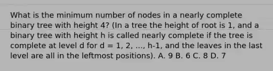 What is the minimum number of nodes in a nearly complete binary tree with height 4? (In a tree the height of root is 1, and a binary tree with height h is called nearly complete if the tree is complete at level d for d = 1, 2, ..., h-1, and the leaves in the last level are all in the leftmost positions). A. 9 B. 6 C. 8 D. 7