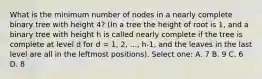 What is the minimum number of nodes in a nearly complete binary tree with height 4? (In a tree the height of root is 1, and a binary tree with height h is called nearly complete if the tree is complete at level d for d = 1, 2, ..., h-1, and the leaves in the last level are all in the leftmost positions). Select one: A. 7 B. 9 C. 6 D. 8