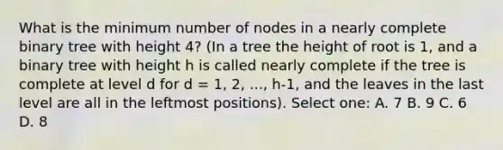 What is the minimum number of nodes in a nearly complete binary tree with height 4? (In a tree the height of root is 1, and a binary tree with height h is called nearly complete if the tree is complete at level d for d = 1, 2, ..., h-1, and the leaves in the last level are all in the leftmost positions). Select one: A. 7 B. 9 C. 6 D. 8