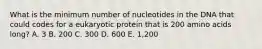 What is the minimum number of nucleotides in the DNA that could codes for a eukaryotic protein that is 200 amino acids long? A. 3 B. 200 C. 300 D. 600 E. 1,200