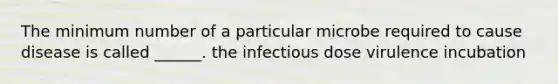 The minimum number of a particular microbe required to cause disease is called ______. the infectious dose virulence incubation