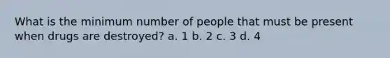 What is the minimum number of people that must be present when drugs are destroyed? a. 1 b. 2 c. 3 d. 4