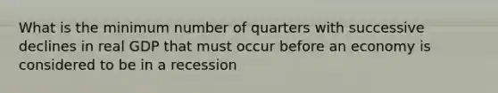 What is the minimum number of quarters with successive declines in real GDP that must occur before an economy is considered to be in a recession