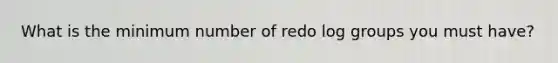 What is the minimum number of redo log groups you must have?