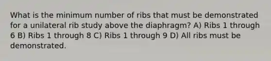 What is the minimum number of ribs that must be demonstrated for a unilateral rib study above the diaphragm? A) Ribs 1 through 6 B) Ribs 1 through 8 C) Ribs 1 through 9 D) All ribs must be demonstrated.