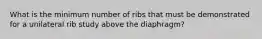 What is the minimum number of ribs that must be demonstrated for a unilateral rib study above the diaphragm?