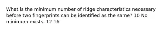 What is the minimum number of ridge characteristics necessary before two fingerprints can be identified as the same? 10 No minimum exists. 12 16