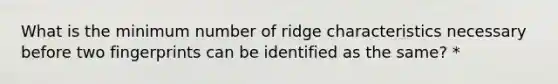 What is the minimum number of ridge characteristics necessary before two fingerprints can be identified as the same? *