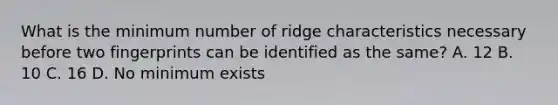 What is the minimum number of ridge characteristics necessary before two fingerprints can be identified as the same? A. 12 B. 10 C. 16 D. No minimum exists