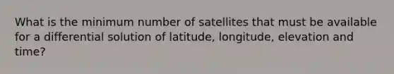 What is the minimum number of satellites that must be available for a differential solution of latitude, longitude, elevation and time?