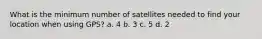 What is the minimum number of satellites needed to find your location when using GPS? a. 4 b. 3 c. 5 d. 2