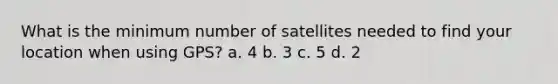 What is the minimum number of satellites needed to find your location when using GPS? a. 4 b. 3 c. 5 d. 2