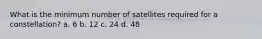 What is the minimum number of satellites required for a constellation? a. 6 b. 12 c. 24 d. 48