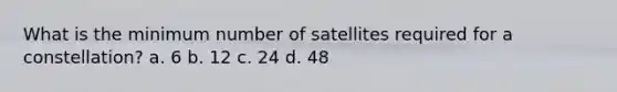 What is the minimum number of satellites required for a constellation? a. 6 b. 12 c. 24 d. 48