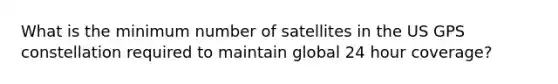 What is the minimum number of satellites in the US GPS constellation required to maintain global 24 hour coverage?