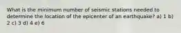 What is the minimum number of seismic stations needed to determine the location of the epicenter of an earthquake? a) 1 b) 2 c) 3 d) 4 e) 6