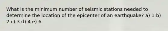 What is the minimum number of seismic stations needed to determine the location of the epicenter of an earthquake? a) 1 b) 2 c) 3 d) 4 e) 6