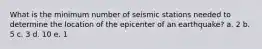 What is the minimum number of seismic stations needed to determine the location of the epicenter of an earthquake? a. 2 b. 5 c. 3 d. 10 e. 1