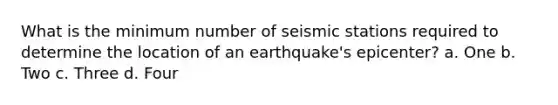 What is the minimum number of seismic stations required to determine the location of an earthquake's epicenter? a. One b. Two c. Three d. Four