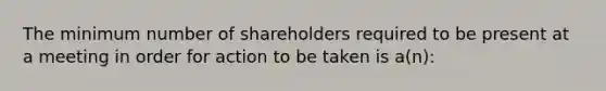 The minimum number of shareholders required to be present at a meeting in order for action to be taken is a(n):