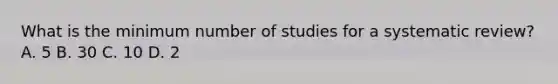 What is the minimum number of studies for a systematic review? A. 5 B. 30 C. 10 D. 2