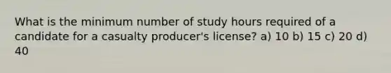 What is the minimum number of study hours required of a candidate for a casualty producer's license? a) 10 b) 15 c) 20 d) 40