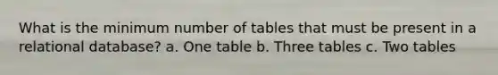 What is the minimum number of tables that must be present in a relational database? a. One table b. Three tables c. Two tables