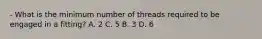 - What is the minimum number of threads required to be engaged in a fitting? A. 2 C. 5 B. 3 D. 6