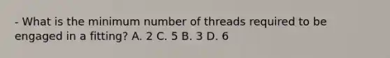 - What is the minimum number of threads required to be engaged in a fitting? A. 2 C. 5 B. 3 D. 6