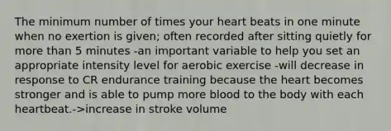 The minimum number of times your heart beats in one minute when no exertion is given; often recorded after sitting quietly for more than 5 minutes -an important variable to help you set an appropriate intensity level for aerobic exercise -will decrease in response to CR endurance training because the heart becomes stronger and is able to pump more blood to the body with each heartbeat.->increase in stroke volume