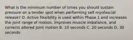 What is the minimum number of times you should sustain pressure on a tender spot when performing self myofascial release? D. Active flexibility is used within Phase 1 and increases the joint range of motion, improves muscle imbalance, and corrects altered joint motion B. 10 seconds C. 20 seconds D. 30 seconds