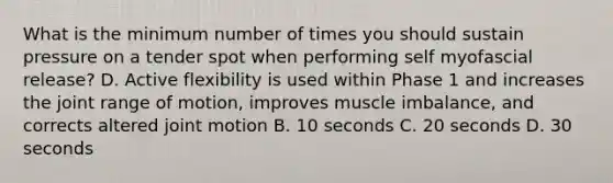 What is the minimum number of times you should sustain pressure on a tender spot when performing self myofascial release? D. Active flexibility is used within Phase 1 and increases the joint range of motion, improves muscle imbalance, and corrects altered joint motion B. 10 seconds C. 20 seconds D. 30 seconds