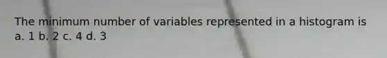 The minimum number of variables represented in a histogram is a. 1 b. 2 c. 4 d. 3