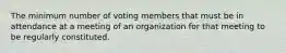 The minimum number of voting members that must be in attendance at a meeting of an organization for that meeting to be regularly constituted.