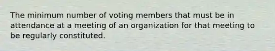 The minimum number of voting members that must be in attendance at a meeting of an organization for that meeting to be regularly constituted.