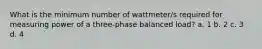 What is the minimum number of wattmeter/s required for measuring power of a three-phase balanced load? a. 1 b. 2 c. 3 d. 4