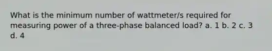 What is the minimum number of wattmeter/s required for measuring power of a three-phase balanced load? a. 1 b. 2 c. 3 d. 4