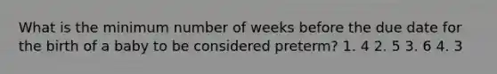 What is the minimum number of weeks before the due date for the birth of a baby to be considered preterm? 1. 4 2. 5 3. 6 4. 3