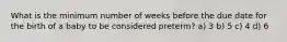 What is the minimum number of weeks before the due date for the birth of a baby to be considered preterm? a) 3 b) 5 c) 4 d) 6
