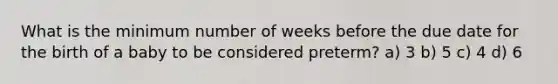 What is the minimum number of weeks before the due date for the birth of a baby to be considered preterm? a) 3 b) 5 c) 4 d) 6