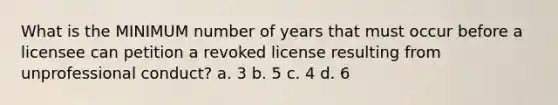 What is the MINIMUM number of years that must occur before a licensee can petition a revoked license resulting from unprofessional conduct? a. 3 b. 5 c. 4 d. 6