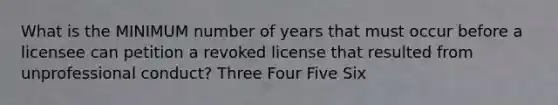 What is the MINIMUM number of years that must occur before a licensee can petition a revoked license that resulted from unprofessional conduct? Three Four Five Six