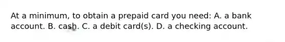 At a minimum, to obtain a prepaid card you need: A. a bank account. B. cash. C. a debit card(s). D. a checking account.