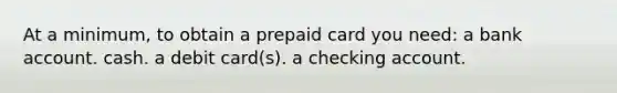 At a minimum, to obtain a prepaid card you need: a bank account. cash. a debit card(s). a checking account.